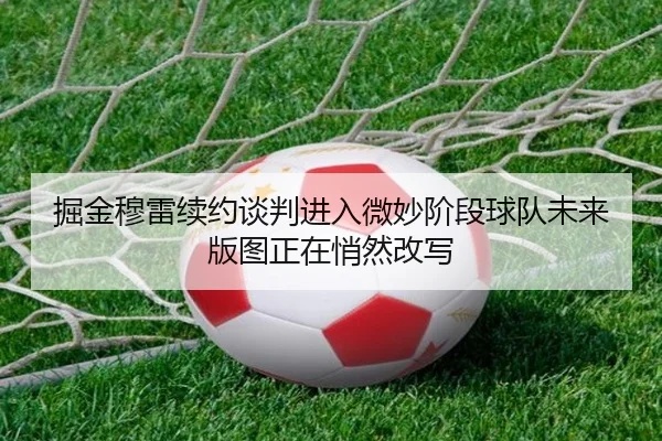 掘金穆雷续约谈判进入微妙阶段球队未来版图正在悄然改写